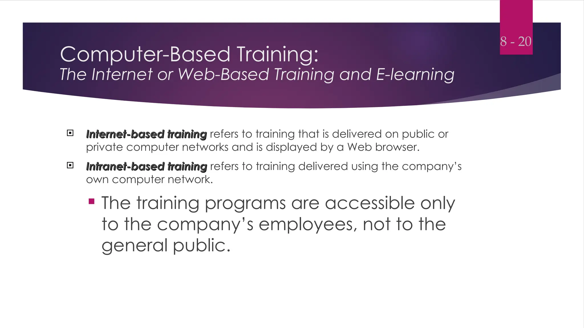 Computer-Based Training:
The Internet or Web-Based Training and E-learning
 Internet-based training
Internet-based training refers to training that is delivered on public or
private computer networks and is displayed by a Web browser.
 Intranet-based training
Intranet-based training refers to training delivered using the company’s
own computer network.
 The training programs are accessible only
to the company’s employees, not to the
general public.
8 - 20
 