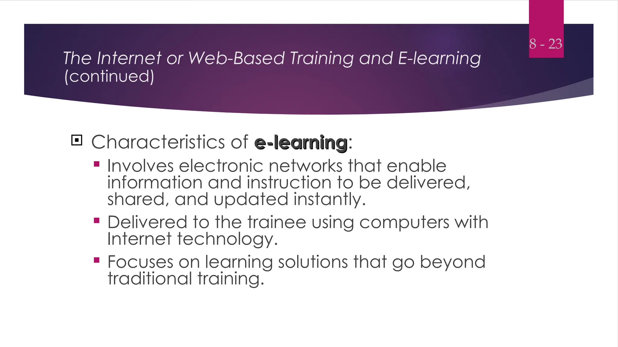 The Internet or Web-Based Training and E-learning
(continued)
 Characteristics of e-learning
e-learning:
 Involves electronic networks that enable
information and instruction to be delivered,
shared, and updated instantly.
 Delivered to the trainee using computers with
Internet technology.
 Focuses on learning solutions that go beyond
traditional training.
8 - 23
 
