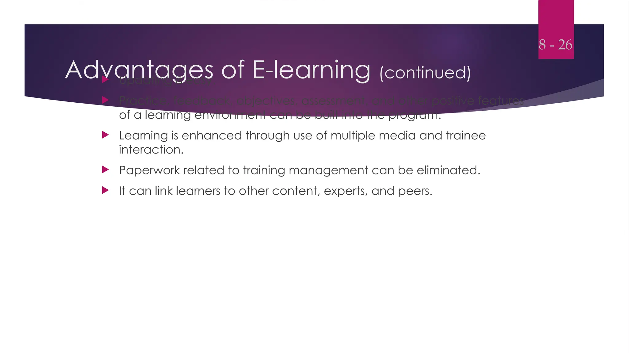 Advantages of E-learning (continued)
 Updating is easy.
 Practice, feedback, objectives, assessment, and other positive features
of a learning environment can be built into the program.
 Learning is enhanced through use of multiple media and trainee
interaction.
 Paperwork related to training management can be eliminated.
 It can link learners to other content, experts, and peers.
8 - 26
 