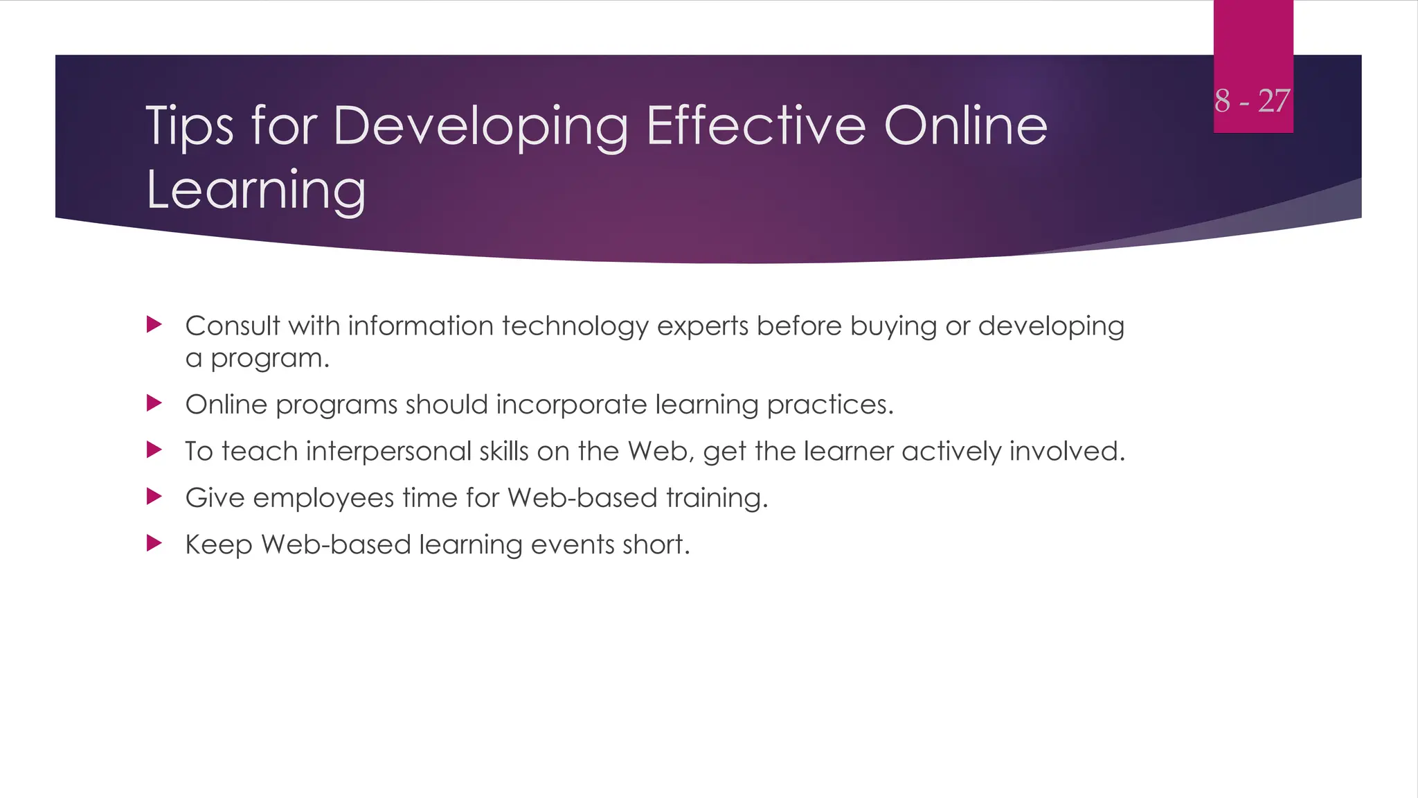 Tips for Developing Effective Online
Learning
 Consult with information technology experts before buying or developing
a program.
 Online programs should incorporate learning practices.
 To teach interpersonal skills on the Web, get the learner actively involved.
 Give employees time for Web-based training.
 Keep Web-based learning events short.
8 - 27
 