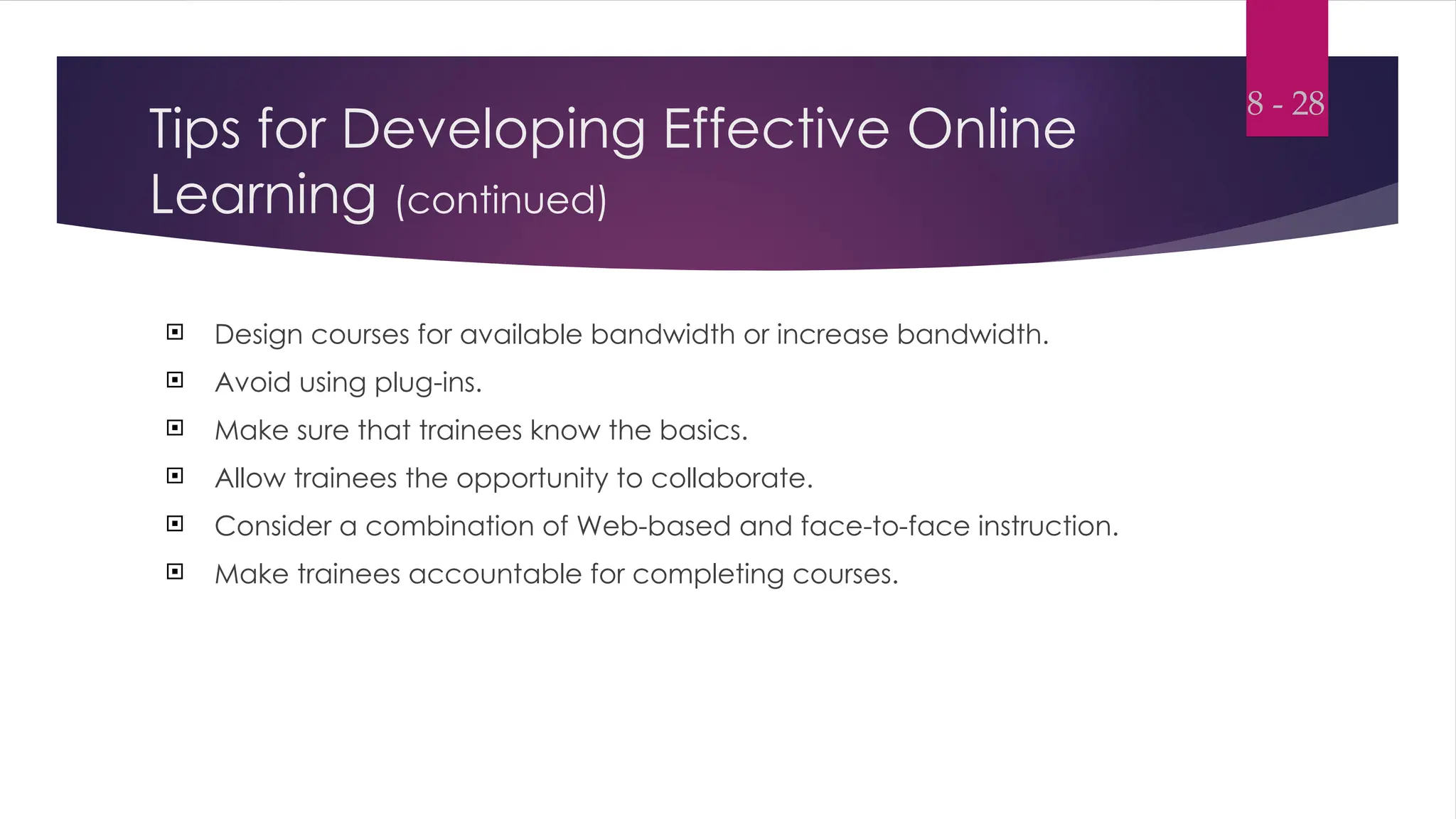 Tips for Developing Effective Online
Learning (continued)
 Design courses for available bandwidth or increase bandwidth.
 Avoid using plug-ins.
 Make sure that trainees know the basics.
 Allow trainees the opportunity to collaborate.
 Consider a combination of Web-based and face-to-face instruction.
 Make trainees accountable for completing courses.
8 - 28
 