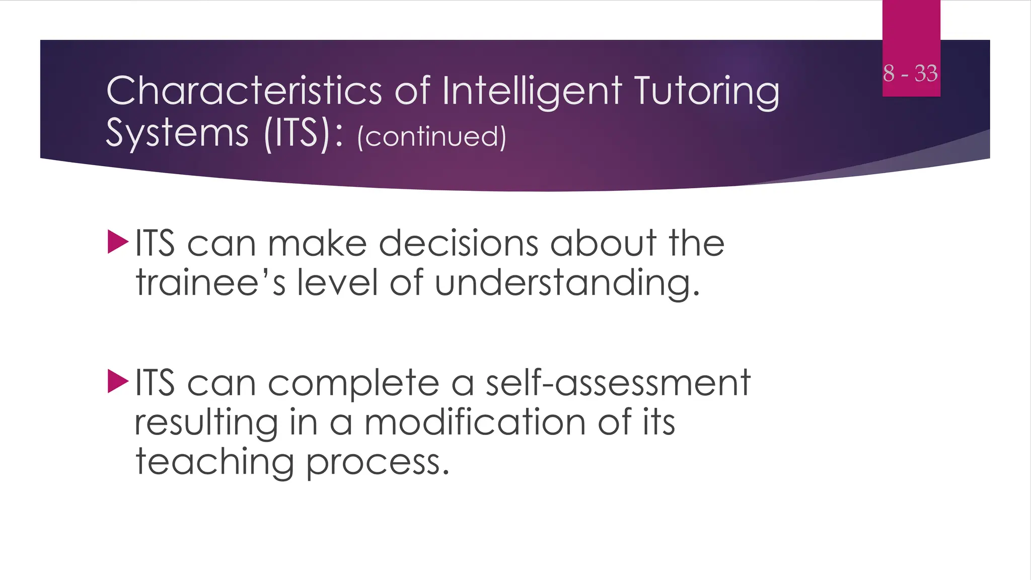 Characteristics of Intelligent Tutoring
Systems (ITS): (continued)
ITS can make decisions about the
trainee’s level of understanding.
ITS can complete a self-assessment
resulting in a modification of its
teaching process.
8 - 33
 