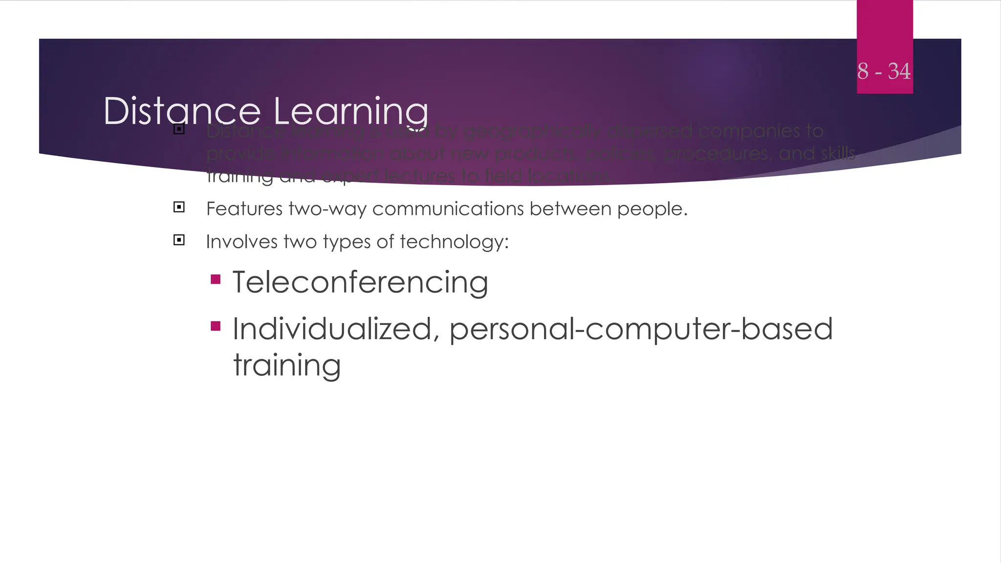 Distance Learning
 Distance learning is used by geographically dispersed companies to
provide information about new products, policies, procedures, and skills
training and expert lectures to field locations.
 Features two-way communications between people.
 Involves two types of technology:
 Teleconferencing
 Individualized, personal-computer-based
training
8 - 34
 