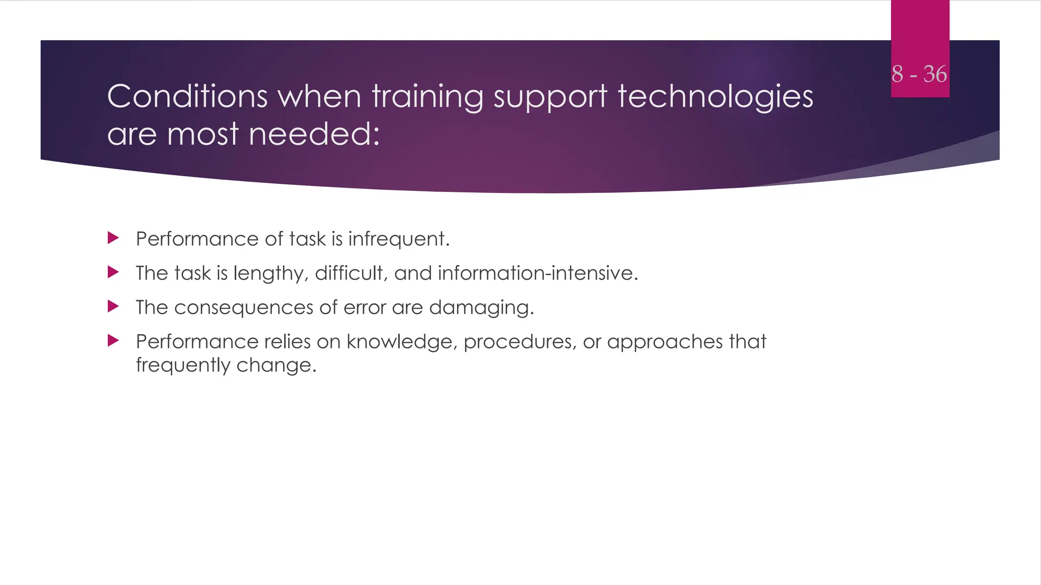 Conditions when training support technologies
are most needed:
 Performance of task is infrequent.
 The task is lengthy, difficult, and information-intensive.
 The consequences of error are damaging.
 Performance relies on knowledge, procedures, or approaches that
frequently change.
8 - 36
 