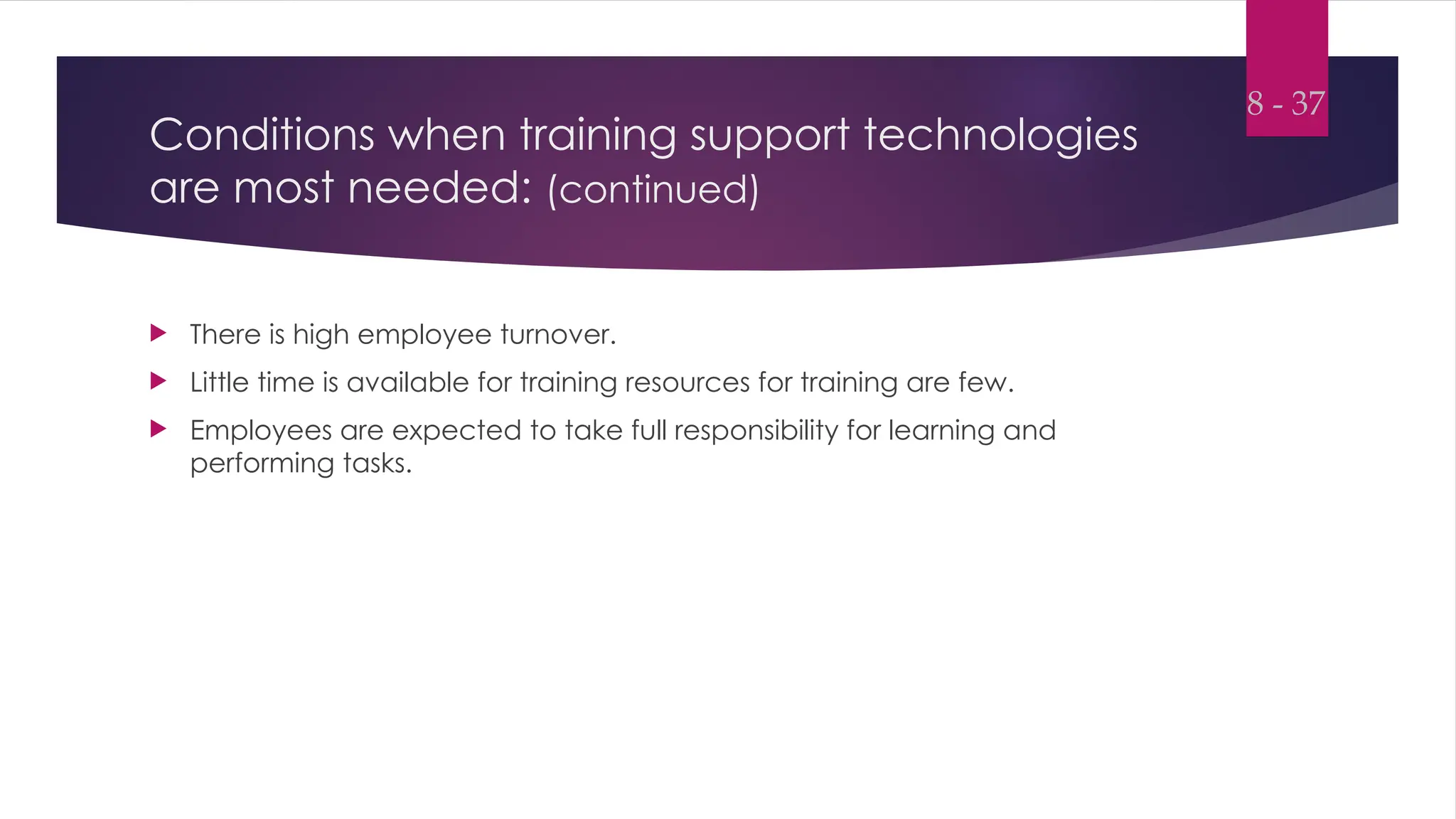 Conditions when training support technologies
are most needed: (continued)
 There is high employee turnover.
 Little time is available for training resources for training are few.
 Employees are expected to take full responsibility for learning and
performing tasks.
8 - 37
 