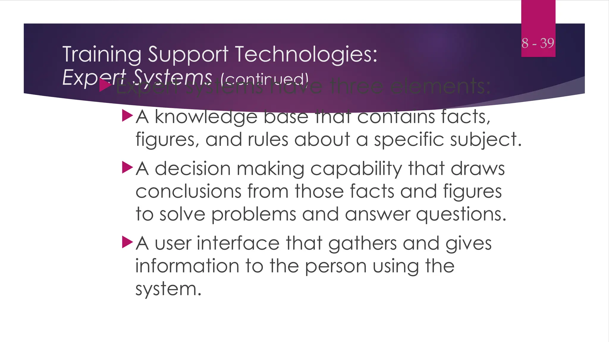 Training Support Technologies:
Expert Systems (continued)
Expert systems have three elements:
A knowledge base that contains facts,
figures, and rules about a specific subject.
A decision making capability that draws
conclusions from those facts and figures
to solve problems and answer questions.
A user interface that gathers and gives
information to the person using the
system.
8 - 39
 