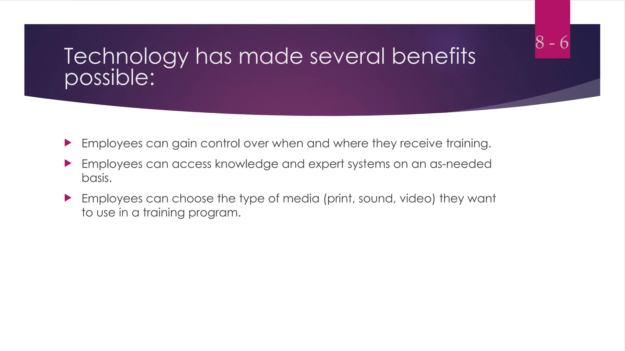Technology has made several benefits
possible:
 Employees can gain control over when and where they receive training.
 Employees can access knowledge and expert systems on an as-needed
basis.
 Employees can choose the type of media (print, sound, video) they want
to use in a training program.
8 - 6
 