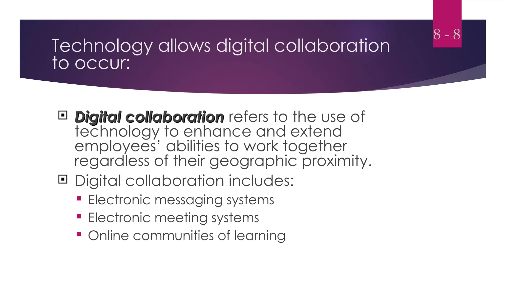 Technology allows digital collaboration
to occur:
 Digital collaboration
Digital collaboration refers to the use of
technology to enhance and extend
employees’ abilities to work together
regardless of their geographic proximity.
 Digital collaboration includes:
 Electronic messaging systems
 Electronic meeting systems
 Online communities of learning
8 - 8
 