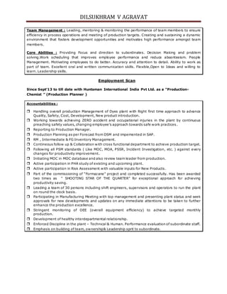 DILSUKHRAM V AGRAVAT
Team Management : Leading, mentoring & monitoring the performance of team members to ensure
efficiency in process operations and meeting of production targets. Creating and sustaining a dynamic
environment that fosters development opportunities and motivates high performance amongst team
members.
Core Abilities : Providing Focus and direction to subordinates. Decision Making and problem
solving.Work scheduling that improves employee performance and reduce absenteeism. People
Management. Motivating employees to do better. Accuracy and attention to detail. Ability to work as
part of team. Excellent oral and written communication skills. Flexible,Open to Ideas and willing to
learn. Leadership skills.
Employment Scan
Since Sept’13 to till date with Huntsman International India Pvt Ltd. as a “Production-
Chemist ” (Production Planner )
Accountabilities :
 Handling overall production Management of Dyes plant with Right first time approach to advance
Quality, Safety, Cost, Development, New product introduction.
 Working towards achieving ZERO accident and occupational injuries in the plant by continuous
preaching safety values, changing employee’s approach towards safe work practices.
 Reporting to Production Manager.
 Production Planning as per Forecast from DSM and impemented in SAP.
 RM , Intermediate & FG Inventory Management.
 Contineous follow up & Collabration with cross functional department to achieve production target.
 Following all PSM standards ( Like MOC, MOA, PSSR, Incident Investigation, etc. ) against every
changes for productivity improvement.
 Initiating MOC in MOC database and also review team leader from production.
 Active participation in PHA study of existing and upcoming plant.
 Active participation in Risk Assessment with valuable inputs for New Products.
 Part of the commissioning of “Formazane” project and completed successfully. Has been awarded
two times as “ SHOOTING STAR OF THE QUARTER” for exceptional approach for achieving
productivity saving.
 Leading a team of 30 persons including shift engineers, supervisors and operators to run the plant
on round the clock basis.
 Participating in Manufacturing Meeting with top management and presenting plant status and seek
approvals for new developments and updates on any immediate attentions to be taken to further
enhance the production excellence.
 Stringent monitoring of OEE (overall equipment efficiency) to achieve targeted monthly
production.
 Development of healthy interdepartmental relationship.
 Enforced Discipline in the plant – Technical & Human. Performance evaluation of subordinate staff.
 Emphasis on building of team, ownership& Leadership sprit to subordinate.
 