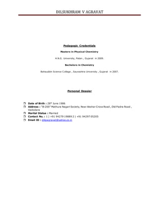 DILSUKHRAM V AGRAVAT
Pedagogic Credentials
Masters in Physical Chemistry
H.N.G. University, Patan , Gujarat in 2009.
Bachelors in Chemistry
Bahauddin Science Collage , Saurashtra University , Gujarat in 2007.
Personal Dossier
 Date of Birth : 28th
June 1986
 Address : “B-200” Mathura Nagari Society, Near Akshar Cross Road , Old Padra Road ,
Vadodara
 Marital Status : Married
 Contact No. : 1 ) +91 94279 19889 2 ) +91 94297 05205
 Email ID : dilipagravat@yahoo.co.in
 