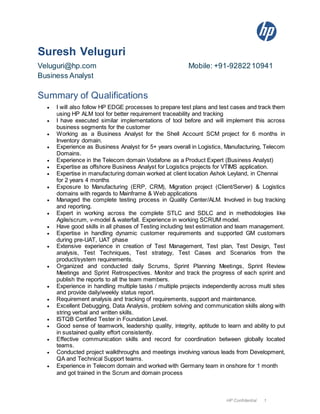 HP Confidential 1
Suresh Veluguri
Veluguri@hp.com Mobile: +91-9282210941
Business Analyst
Summary of Qualifications
 I will also follow HP EDGE processes to prepare test plans and test cases and track them
using HP ALM tool for better requirement traceability and tracking
 I have executed similar implementations of tool before and will implement this across
business segments for the customer
 Working as a Business Analyst for the Shell Account SCM project for 6 months in
Inventory domain.
 Experience as Business Analyst for 5+ years overall in Logistics, Manufacturing, Telecom
Domains.
 Experience in the Telecom domain Vodafone as a Product Expert (Business Analyst)
 Expertise as offshore Business Analyst for Logistics projects for VTIMS application.
 Expertise in manufacturing domain worked at client location Ashok Leyland, in Chennai
for 2 years 4 months
 Exposure to Manufacturing (ERP, CRM), Migration project (Client/Server) & Logistics
domains with regards to Mainframe & Web applications
 Managed the complete testing process in Quality Center/ALM. Involved in bug tracking
and reporting.
 Expert in working across the complete STLC and SDLC and in methodologies like
Agile/scrum, v-model & waterfall. Experience in working SCRUM model.
 Have good skills in all phases of Testing including test estimation and team management.
 Expertise in handling dynamic customer requirements and supported GM customers
during pre-UAT, UAT phase
 Extensive experience in creation of Test Management, Test plan, Test Design, Test
analysis, Test Techniques, Test strategy, Test Cases and Scenarios from the
product/system requirements.
 Organized and conducted daily Scrums, Sprint Planning Meetings, Sprint Review
Meetings and Sprint Retrospectives. Monitor and track the progress of each sprint and
publish the reports to all the team members.
 Experience in handling multiple tasks / multiple projects independently across multi sites
and provide daily/weekly status report.
 Requirement analysis and tracking of requirements, support and maintenance.
 Excellent Debugging, Data Analysis, problem solving and communication skills along with
string verbal and written skills.
 ISTQB Certified Tester in Foundation Level.
 Good sense of teamwork, leadership quality, integrity, aptitude to learn and ability to put
in sustained quality effort consistently.
 Effective communication skills and record for coordination between globally located
teams.
 Conducted project walkthroughs and meetings involving various leads from Development,
QA and Technical Support teams.
 Experience in Telecom domain and worked with Germany team in onshore for 1 month
and got trained in the Scrum and domain process
 