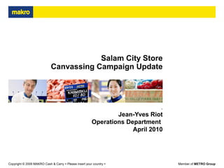 Member of METRO GroupCopyright © 2009 MAKRO Cash & Carry > Please insert your country <
Salam City Store
Canvassing Campaign Update
.
Jean-Yves Riot
Operations Department
April 2010
 