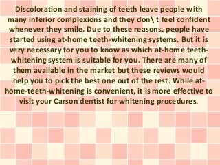 Discoloration and staining of teeth leave people with
 many inferior complexions and they don't feel confident
 whenever they smile. Due to these reasons, people have
 started using at-home teeth-whitening systems. But it is
 very necessary for you to know as which at-home teeth-
 whitening system is suitable for you. There are many of
  them available in the market but these reviews would
  help you to pick the best one out of the rest. While at-
home-teeth-whitening is convenient, it is more effective to
    visit your Carson dentist for whitening procedures.
 