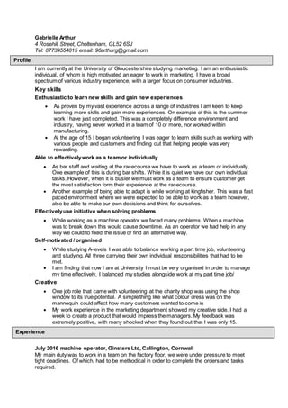 Gabrielle Arthur
4 Rosehill Street, Cheltenham, GL52 6SJ
Tel: 07739554815 email: 96arthurg@gmail.com
I am currently at the University of Gloucestershire studying marketing. I am an enthusiastic
individual, of whom is high motivated an eager to work in marketing. I have a broad
spectrum of various industry experience, with a larger focus on consumer industries.
Key skills
Enthusiastic to learn new skills and gain new experiences
 As proven by my vast experience across a range of industries I am keen to keep
learning more skills and gain more experiences. On example of this is the summer
work I have just completed. This was a completely difference environment and
industry, having never worked in a team of 10 or more, nor worked within
manufacturing.
 At the age of 15 I began volunteering I was eager to learn skills such as working with
various people and customers and finding out that helping people was very
rewarding.
Able to effectivelywork as a team or individually
 As bar staff and waiting at the racecourse we have to work as a team or individually.
One example of this is during bar shifts. While it is quiet we have our own individual
tasks. However, when it is busier we must work as a team to ensure customer get
the most satisfaction form their experience at the racecourse.
 Another example of being able to adapt is while working at kingfisher. This was a fast
paced environment where we were expected to be able to work as a team however,
also be able to make our own decisions and think for ourselves.
Effectivelyuse initiative when solving problems
 While working as a machine operator we faced many problems. When a machine
was to break down this would cause downtime. As an operator we had help in any
way we could to fixed the issue or find an alternative way.
Self-motivated / organised
 While studying A-levels I was able to balance working a part time job, volunteering
and studying. All three carrying their own individual responsibilities that had to be
met.
 I am finding that now I am at University I must be very organised in order to manage
my time effectively, I balanced my studies alongside work at my part time job/
Creative
 One job role that came with volunteering at the charity shop was using the shop
window to its true potential. A simple thing like what colour dress was on the
mannequin could affect how many customers wanted to come in
 My work experience in the marketing department showed my creative side. I had a
week to create a product that would impress the managers. My feedback was
extremely positive, with many shocked when they found out that I was only 15.
July 2016 machine operator, Ginsters Ltd, Callington, Cornwall
My main duty was to work in a team on the factory floor, we were under pressure to meet
tight deadlines. Of which, had to be methodical in order to complete the orders and tasks
required.
Experience
Profile
 