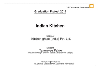 Graduation Project 2014
Indian Kitchen
Sponsor
Student
Kitchen grace (India) Pvt. Ltd.
Tanmayee Palwe
Industrial Design (Interior Space & Equipment Design)
Industry Guide
Mr.Snehal Vasani Prof. Vasudha Karhadkar
Faculty Guide
MIT INSTITUTE OF DESIGN
MAEER’s
 