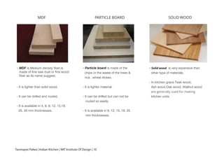 MDF
-
- It is lighter than solid wood.
- It can be drilled and routed.
- It is available in 4, 8, 9, 12, 15,18,
25, 30 mm thicknesses.
PARTICLE BOARD
- Particle board is made of the
chips or the waste of the trees &
rice , wheat straws.
- It is lighter material.
- It can be drilled but can not be
routed so easily.
- It is available in 9, 12, 15, 18, 25
mm thicknesses.
SOLID WOOD
- Solid wood is very expensive than
other type of materials.
- In kitchen grace Teak wood,
Ash wood,Oak wood, Wallnut wood
are generally used for making
kitchen units.
MDF is Medium density fiber,is
made of fine saw dust or fine wood
fiber as its name suggest.
Tanmayee Palwe | Indian Kitchen | MIT Institute Of Design | 10
 
