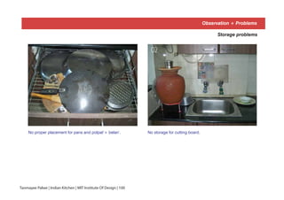 Observation + Problems
Storage problems
No proper placement for pans and polpat’+ belan’. No storage for cutting board.
01 02
Tanmayee Palwe | Indian Kitchen | MIT Institute Of Design | 100
 