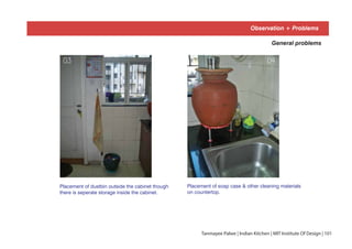 Observation + Problems
General problems
Placement of dustbin outside the cabinet though
there is seperate storage inside the cabinet.
Placement of soap case & other cleaning materials
on countertop.
03 04
Tanmayee Palwe | Indian Kitchen | MIT Institute Of Design | 101
 