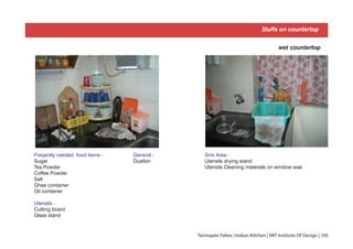 Tanmayee Palwe | Indian Kitchen | MIT Institute Of Design | 105
Stuffs on countertop
Sink Area -
Utensils drying stand
Utensils Cleaning materials on window seal
wet countertop
Freqently needed food items -
Sugar
Tea Powder
Coffee Powder
Salt
Ghee container
Oil container
Utensils -
Cutting board
Glass stand
General -
Dustbin
 
