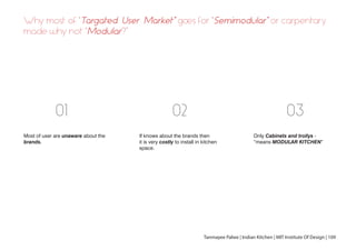 Why most of “Targated User Market” gœs for “Semimodular” or carpentary
made why not “Modular?”
01 02 03
Most of user are unaware about the
brands.
If knows about the brands then
it is very costly to install in kitchen
space.
Only Cabinets and trollys -
“means MODULAR KITCHEN”
Tanmayee Palwe | Indian Kitchen | MIT Institute Of Design | 109
 