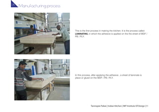 In this process, after applying the adhesive , a sheet of laminate is
place or glued on the MDF / PB / PLY.
This is the first process in making the kitchen. It is the process called
LAMINATING, in which the adhesive is applied on the the sheet of MDF /
PB / PLY.
01
02
Tanmayee Palwe | Indian Kitchen | MIT Institute Of Design |11
Manufacturing process1.4
 
