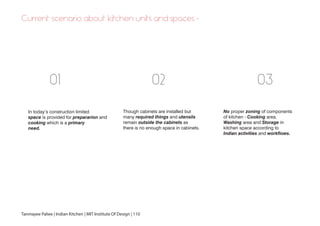 In today’s construction limited
space is provided for prepararion and
cooking which is a primary
need.
Though cabinets are installed but
many required things and utensils
remain outside the cabinets as
there is no enough space in cabinets.
No proper zoning of components
of kitchen - Cooking area,
Washing area and Storage in
kitchen space according to
Indian activities and workflows.
01 02 03
Tanmayee Palwe | Indian Kitchen | MIT Institute Of Design | 110
Current scenario about kitchen units and spaces -
 