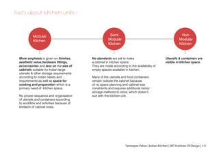 Modular
Kitchen
Semi
Modular
Kitchen
Non
Modular
Kitchen
More emphasis is given on finishes,
aesthetic value,hardware fittings,
accecssories and less on the size of
cabinets suitable for Indian large
utensils & other storage requirements
according to indian needs and
requirements as well as space for
cooking and preparation which is a
primary need of kitchen space.
No proper sequence and organisation
of utensils and containers according
to workflow and activities because of
limitaion of cabinet sizes.
No standards are set to make
a cabinet in kitchen space.
They are made according to the availability of
empty spaces available in kitchen.
Many of the utensils and food containers
remain outside the cabinet bacause
of no space planning and cabinet size
constraints and requires additional racks/
storage methods to store, which doesn’t
suit with the kitchen unit.
Utensils & containers are
visible in kitchen space.
Tanmayee Palwe | Indian Kitchen | MIT Institute Of Design | 111
facts about kitchen units -
 