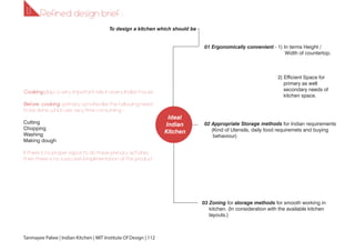 Ideal
Indian
Kitchen
01 Ergonomically convenient - 1) In terms Height /
Width of countertop.
2) Efficient Space for
primary as well
secondary needs of
kitchen space.
03 Zoning for storage methods for smooth working in
kitchen. (In consideration with the available kitchen
layouts.)
02 Appropriate Storage methods for Indian requirements
(Kind of Utensils, daily food requiremets and buying
behaviour)
Cooking plays a very important role in every Indian house.
Before cooking , primary activities like the following need
to be done which are very time consuming -
Cutting
Chopping
Washing
Making dough
If there is no proper sapce to do these primary activities
then there is no sussccesful implimentation of this product.
To design a kitchen which should be -
Tanmayee Palwe | Indian Kitchen | MIT Institute Of Design | 112
1.11.1 Refined design brief :
 