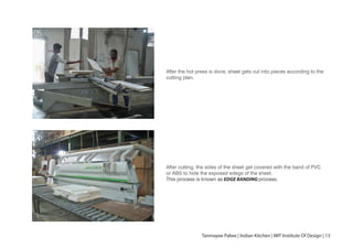 After the hot press is done, sheet gets cut into pieces according to the
cutting plan.
After cutting, the sides of the sheet get covered with the band of PVC
or ABS to hide the exposed edegs of the sheet.
This process is known as EDGE BANDING process.
05
06
Tanmayee Palwe | Indian Kitchen | MIT Institute Of Design | 13
 