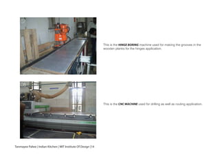 This is the HINGE BORING machine used for making the grooves in the
wooden planks for the hinges application.
This is the CNC MACHINE used for drilling as well as routing application.
07
08
Tanmayee Palwe | Indian Kitchen | MIT Institute Of Design |14
 