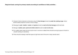 Required basic zoning for primary needs according to workflows of daily activities -
01 Access to food containers is only twice a day. So food storage should be under the cooking range, where
women stands maximum of time in front of range.
02 Stoarage for pots / kadhai / cooker and spoons should be next to the food storage at left hand side.
03 Storage of plates/ pans /parat and similar utensil should be near to sink area.
04 For smaller areas range and sink sould not be in one line or atleast there should be enough space to fit both for
smooth working on countertop.
05 There should be always small free space at right hand side of the sink to keep utensils stand.
Tanmayee Palwe | Indian Kitchen | MIT Institute Of Design | 147
 
