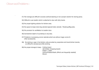 Observed Problems -
Tanmayee Palwe | Indian Kitchen | MIT Institute Of Design | 153
01) Pan storage are difficult to access (vertical stacking is not a proper solution for storing pans).
02) Difficult to use dustbin which is attached to door with dirty hands.
03) No proper lighting solution for kitchen area.
04) No space to keep/ store big utensils (typical Indian utensils - Parat/sup/Big pots).
05) No provision for ventillation to dustbin door.
06) Somewhere depth of countertop is very less.
07) Problems in accessing corner cabinets which are without magic corner &
other accessories.
08) No skirting or gap in the kitchen units provided by carpenters and local kitchen brands,
so difficult to access/use while working.
09) No proper storage to keep -
.
Cutting board
veli (Indian chopping board)
Polpat + belan
Onions/Potatos/Garlic (Which are frequently needed)
Broom
 