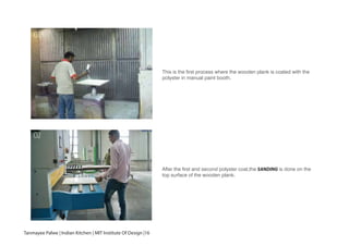 This is the first process where the wooden plank is coated with the
polyster in manual paint booth.
After the first and second polyster coat,the SANDING is done on the
top surface of the wooden plank.
01
02
Tanmayee Palwe | Indian Kitchen | MIT Institute Of Design |16
 