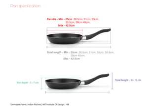 Pan specification
Pan dia - Min - 25cm ,26.5cm, 31cm, 33cm,
35.5cm, 38cm 40cm,
Max - 42.5cm
Total length - Min - 25cm ,26.5cm, 31cm, 33cm, 35.5cm,
38cm 40cm,
Max - 42.5cm
Pan depth - 5 - 7 cm
Total height - 8 - 10 cm
Tanmayee Palwe | Indian Kitchen | MIT Institute Of Design | 164
 
