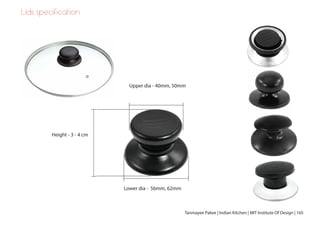 Lids specification
Upper dia - 40mm, 50mm
Lower dia - 56mm, 62mm
Height - 3 - 4 cm
Tanmayee Palwe | Indian Kitchen | MIT Institute Of Design | 165
 