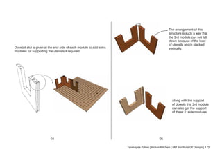Dovetail slot is given at the end side of each module to add extra
modules for supporting the utenisls if required.
04 05
The arrangement of this
structure is such a way that
the 3rd module can not fall
down because of the load
of utensils which stacked
vertically.
Along with the support
of dowels this 3rd module
can also get the support
of these 2 side modules.
Tanmayee Palwe | Indian Kitchen | MIT Institute Of Design | 175
 