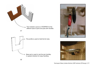 This module is use as a ‘STOPPER’ for the
different sizes of pans and pots with handles.
Tanmayee Palwe | Indian Kitchen | MIT Institute Of Design | 177
This profile is used to hold the lid nobs.
Base part is used to rest the pan handles
in upward direction for easy handling.
07
08
 