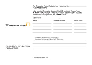 The Graduation Project Evaluation Jury recommends
TANMAYEE PALWE
to be awarded Graduation Degree of the MIT Institute of Design,Pune
IN INDUSTRIAL DESIGN ( INTERIOR SPACE & EQUIPMENT DESIGN)
herewith, for the project titled “INDIAN KITCHEN”
MEMBERS :
NAME ORGANISATION SIGNATURE
GRADUATION PROJECT 2014
PG PROGRAMME
Chairperson of the jury
MIT INSTITUTE OF DESIGN
MAEER’s
 