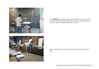 For STAINING process,first they apply the stain on the solid wood
& wipe it in some seconds after hand spraying. Again they apply
the clear laquer on it after drying the first coat.
After the painting, the materials get assembled according to the
plan.
10
Tanmayee Palwe | Indian Kitchen | MIT Institute Of Design | 21
 