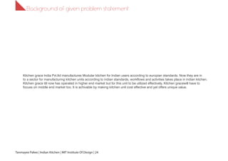 1.1
Kitchen grace India Pvt.ltd manufactures Modular kitchen for Indian users according to europian standards. Now they are in
to a sector for manufacturing kitchen units according to indian standards, workflows and activities takes place in indian kitchen.
Kitchen grace till now has operated in higher end market but for this unit to be utilized effectively, Kitchen gracewill have to
focuss on middle end market too. It is achivable by making kitchen unit cost effective and yet offers unique value.
Background of given problem statement
Tanmayee Palwe | Indian Kitchen | MIT Institute Of Design | 24
 