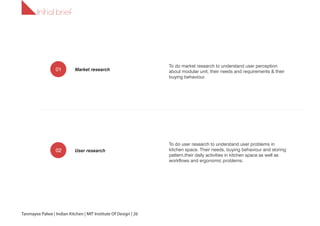 1.1
To do market research to understand user perception
about modular unit, their needs and requirements & their
buying behaviour.
To do user research to understand user problems in
kitchen space. Their needs, buying behaviour and storing
pattern,their daily activities in kitchen space as well as
workflows and ergonomic problems.
Initial brief
Market research
User research
01
02
Tanmayee Palwe | Indian Kitchen | MIT Institute Of Design | 26
 