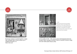 15th
Food was cooked on central hearths in large,
high ceilinged halls. Smoke drifted out of
unglazed windows or a
hole in the roof.
Century
18th
Century
Tanmayee Palwe | Indian Kitchen | MIT Institute Of Design | 37
In the middle of 15th - 18th century many technological advances
brought major changes to kitchen.There is invention of stove, range
and oven takes place step by step.
- 1797
Built of massive brick providing
with door to regulate air intake.
Two roasting ovens and a hot water
boiler were also included
 