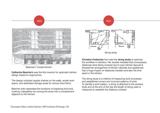 1843 1912
Beecher's "model kitchen"
String study
Catharine Beecher's was the first inventor for sytematic kitchen
design based on ergonomics.
The design included regular shelves on the walls, ample work
space, and dedicated storage areas for various food items.
Beecher even separated the functions of preparing food and
cooking it altogether by moving the stove into a compartment
adjacent to the kitchen.
Christine Fredericks first used the string study to optimize
the workflow in kitchens. Her studies revealed that unnecessary
distances were being covered due to poor kitchen layouts &
showed the arrangement of kitchen cabinets and appliances
had a huge impact on distances traveled and also the time
spent in the kitchen.
The string study is a method of measuring work processes
and establishes correct and incorrect patterns of work.
To identify a work pattern, a string is attached to the workers
body and at the end of the day the length of string used is
measured to establish the distance covered.
Tanmayee Palwe | Indian Kitchen | MIT Institute Of Design | 38
 
