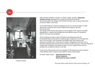 1926
Frankfurt Kitchen
After Christine Fredericks solution on kitchen design, Architect Margarete
Schütte-Lihotzky developed the concept for the Frankfurt Kitchen.
Her primary goal in the design of the Frankfurt Kitchen was to reduce the burden
of women’s labor in the home.
The Frankfurt Kitchen should be regarded as part of a modernist effort to make
all aspects of daily life more rational, efficient and hygienic, and less
time-consuming.
The design of the kitchen was based on the principles of F.W. Taylor's 'Scientific
Management', a system that analysed the most efficient ways of undertaking
tasks in the home and workplace.
All the surfaces are easy to clean and without mouldings that trap dirt.
A noticeable feature is the bank of metal storage containers for commodities like
flour, rice and sugar. The housewife could easily reach them without even
opening a cupboard door. There were no electric refrigerators at the time, but a
low-level cupboard was vented from the outside to keep food cool. Even the disposal of
rubbish was considered: the waste-bin was in its own cupboard that could be
emptied from outside the kitchen in the hall.
It was the first fitted kitchen and the prototype for all subsequent built-in kitchens.
Three different sizes of kitchen were made for various sizes of flats.
The basic ideas include - Optimized kitchen flow
Shorter distances
Maximizing the space available
Tanmayee Palwe | Indian Kitchen | MIT Institute Of Design | 39
 