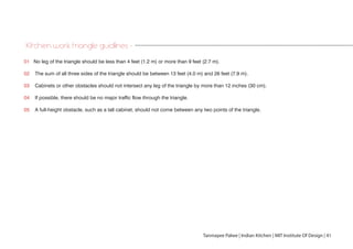 01 No leg of the triangle should be less than 4 feet (1.2 m) or more than 9 feet (2.7 m).
02 The sum of all three sides of the triangle should be between 13 feet (4.0 m) and 26 feet (7.9 m).
03 Cabinets or other obstacles should not intersect any leg of the triangle by more than 12 inches (30 cm).
04 If possible, there should be no major traffic flow through the triangle.
05 A full-height obstacle, such as a tall cabinet, should not come between any two points of the triangle.
Kitchen work triangle guidlines -
Tanmayee Palwe | Indian Kitchen | MIT Institute Of Design | 41
 