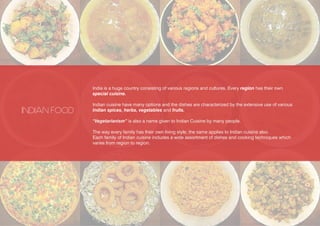 India is a huge country consisting of various regions and cultures. Every region has their own
special cuisine.
Indian cuisine have many options and the dishes are characterized by the extensive use of various
Indian spices, herbs, vegetables and fruits.
“Vegetarianism” is also a name given to Indian Cuisine by many people.
The way every family has their own living style, the same applies to Indian cuisine also.
Each family of Indian cuisine includes a wide assortment of dishes and cooking techniques which
varies from region to region.
INDIAN FOOD
 