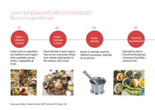 WHY IS INDIAN KITCHEN SO FAMOUS?
(Basics of Indian Kitchen)
Indian
different
cuisine
Indian
Utensils
01
Indian
utensils
03
Indian
festivals
& food
02
Cooking
requirements
04
- Garnishing items
- Condiments(Spices,
chutneys & pickles,
onions,mint)
Kinds of utensils used for
different purposes, festivals
& occasions.
Each festival in each region
has its own particular foods
and sweets appropriate to
the season and crops.
Indian food is classified
by traditions and region-
wise available spices,
herbs, vegetables &
fruits.
Tanmayee Palwe | Indian Kitchen | MIT Institute Of Design | 48
 