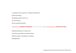 Importance of MARKET RESEARCH for designing an INDIAN KITCHEN
01 Aesthetic value of kitchen unit - DIfferent finishes/forms
02 New Technology
03 Materials used for kitchen unit
04 Current trends
05 User requirements/needs
06 Market perception for modular units
07 Customer perception for modular kitchens
08 Brand analysis - New features / Any failure
09 Budget factor
Tanmayee Palwe | Indian Kitchen | MIT Institute Of Design | 65
 