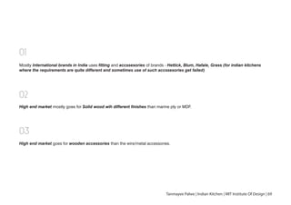 01
Tanmayee Palwe | Indian Kitchen | MIT Institute Of Design | 69
Mostly International brands in India uses fitting and accssesories of brands - Hettick, Blum, Hafale, Grass (for indian kitchens
where the requirements are quite different and sometimes use of such accssesories get failed)
02
High end market mostly goes for Solid wood wih different finishes than marine ply or MDF.
03
High end market goes for wooden accessories than the wire/metal accessories.
 