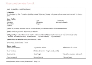 User questionnaire format :
USER RESEARCH – QUESTIONNAIRE
Objective:
To understand the User Perception about the modular kitchen and storage methods as well as needs/requirements in the kitchen
space.
User Profile:
Name: Age: Community:
Education: Family size: Working/housewife
Occupation: Height:
Location:
1) What do you know about the modular kitchen? what is your perception about the modular kitchens?
2) What comes in your mind about modular kitchen?
3) Why didn’t you set up the modular kitchen unit in your house? (In case of semi-modular and non-modular units)
A)Costly B)Space consuming C)Not needed D)Future planning E)Other reason
4) Who cooks the food? A)Self B)other member C)Maid
5)How many people cook at a time?
Space study:
Open or close kitchen? Layout of the kitchen: Total area of the kitchen:
No. of windows: (Window dimension – height, length, width)
Dado material: Dado height: How often you clean dado part?
Flooring material: Skirting Material: Skirting height:
Tanmayee Palwe | Indian Kitchen | MIT Institute Of Design | 72
 